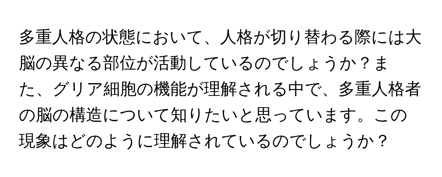 多重人格の状態において、人格が切り替わる際には大脳の異なる部位が活動しているのでしょうか？また、グリア細胞の機能が理解される中で、多重人格者の脳の構造について知りたいと思っています。この現象はどのように理解されているのでしょうか？