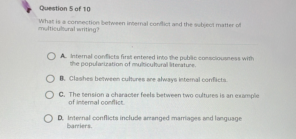 What is a connection between internal conflict and the subject matter of
multicultural writing?
A. Internal conflicts first entered into the public consciousness with
the popularization of multicultural literature.
B. Clashes between cultures are always internal conflicts.
C. The tension a character feels between two cultures is an example
of internal conflict.
D. Internal conflicts include arranged marriages and language
barriers.