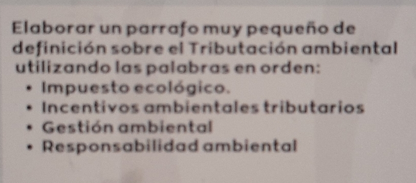 Elaborar un parrafo muy pequeño de
definición sobre el Tributación ambiental
utilizando las palabras en orden:
Impuesto ecológico.
Incentivos ambientales tributarios
Gestión ambiental
Responsabilidad ambiental