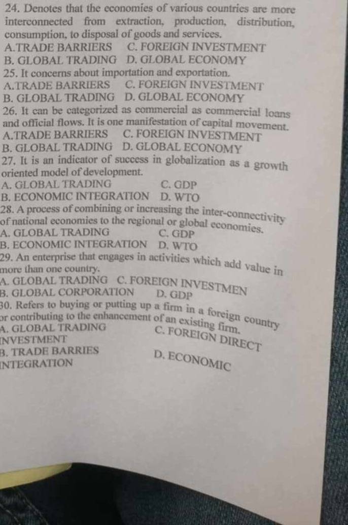 Denotes that the economies of various countries are more
interconnected from extraction, production, distribution,
consumption, to disposal of goods and services.
A.TRADE BARRIERS C. FOREIGN INVESTMENT
B. GLOBAL TRADING D. GLOBAL ECONOMY
25. It concerns about importation and exportation.
A.TRADE BARRIERS C. FOREIGN INVESTMENT
B. GLOBAL TRADING D. GLOBAL ECONOMY
26. It can be categorized as commercial as commercial loans
and official flows. It is one manifestation of capital movement.
A.TRADE BARRIERS C. FOREIGN INVESTMENT
B. GLOBAL TRADING D. GLOBAL ECONOMY
27. It is an indicator of success in globalization as a growth
oriented model of development.
A. GLOBAL TRADING C. GDP
B. ECONOMIC INTEGRATION D. WTO
28. A process of combining or increasing the inter-connectivity
of national economies to the regional or global economies.
A. GLOBAL TRADING C. GDP
B. ECONOMIC INTEGRATION D. WTO
29. An enterprise that engages in activities which add value in
more than one country.
A. GLOBAL TRADING C. FOREIGN INVESTMEN
B. GLOBAL CORPÖRATÍON D. GDP
30. Refers to buying or putting up a firm in a foreign country
or contributing to the enhancement of an existing firm.
A. GLÖBAL TRADING C. FOREIGN DIRECT
NVESTMENT
B. TRADE BARRIES
D. ECONOMIC
INTEGRATION