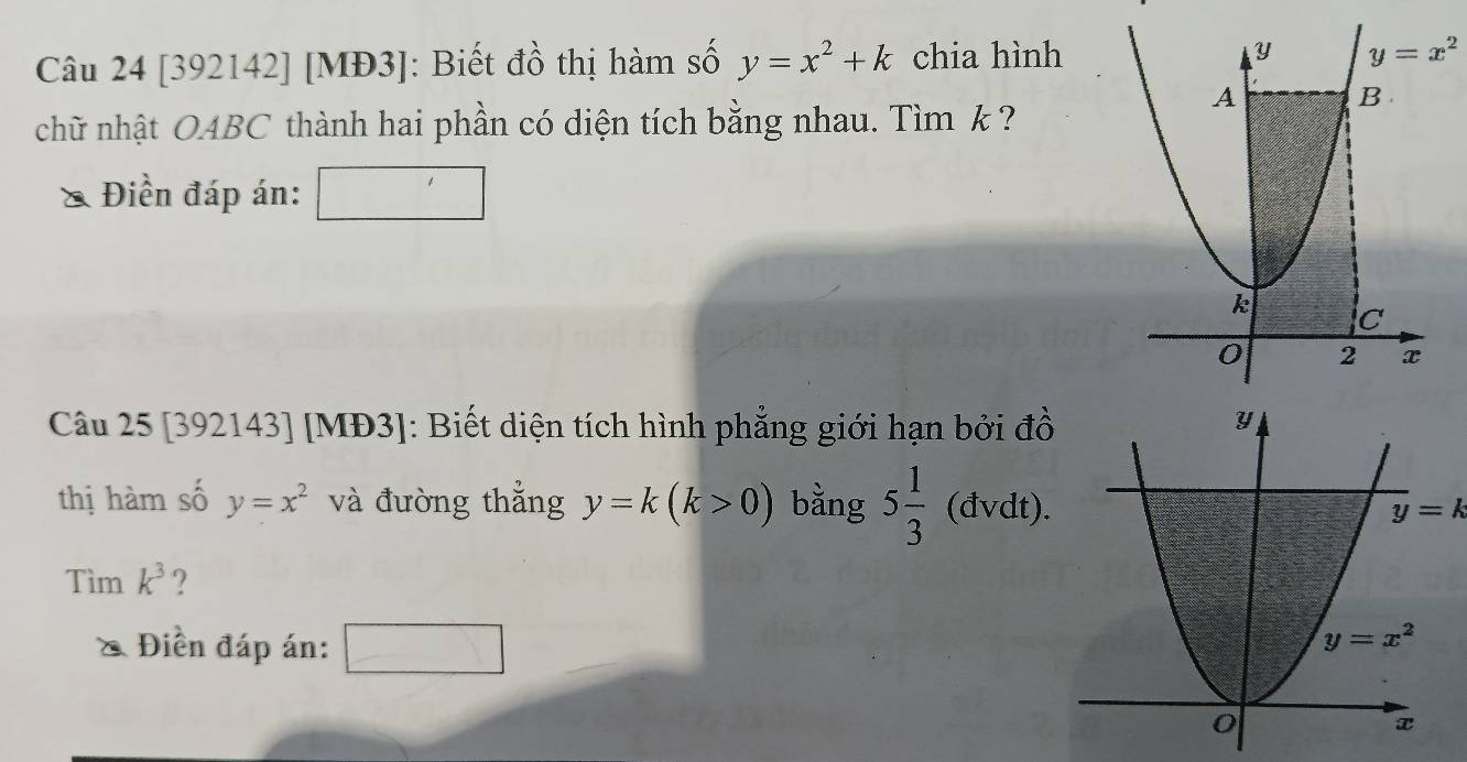 [392142] [MĐ3]: Biết đồ thị hàm số y=x^2+k chia hình
chữ nhật OABC thành hai phần có diện tích bằng nhau. Tìm k ?
Điền đáp án:
Câu 25 [392143] [MĐ3]: Biết diện tích hình phẳng giới hạn bởi đồ
thị hàm số y=x^2 và đường thẳng y=k(k>0) bằng 5 1/3 (dvdt). y=k
Tìm k^3 ?
& Điền đáp án: □