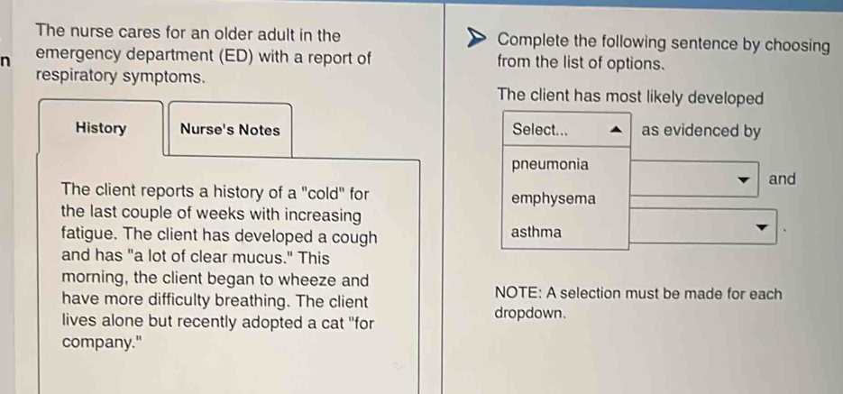 The nurse cares for an older adult in the Complete the following sentence by choosing 
n emergency department (ED) with a report of from the list of options. 
respiratory symptoms. The client has most likely developed 
History Nurse's Notes Select... as evidenced by 
pneumonia 
and 
The client reports a history of a "cold" for emphysema 
the last couple of weeks with increasing 
fatigue. The client has developed a cough asthma 
and has "a lot of clear mucus." This 
morning, the client began to wheeze and 
have more difficulty breathing. The client 
NOTE: A selection must be made for each 
lives alone but recently adopted a cat ''for dropdown. 
company."