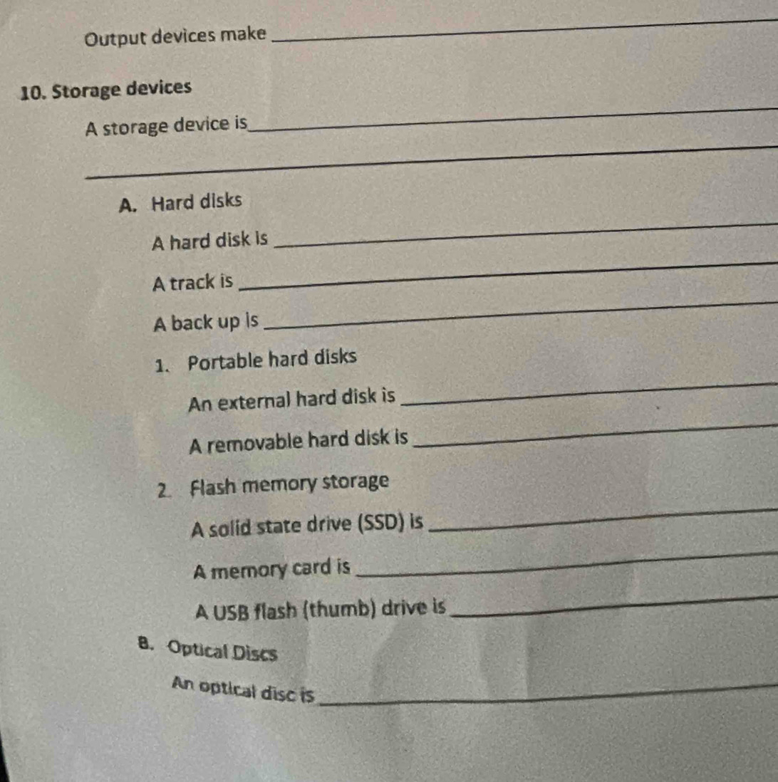 Output devices make 
_ 
10. Storage devices 
_ 
A storage device is 
_ 
A. Hard disks 
_ 
A hard disk is 
_ 
_ 
A track is 
A back up is 
1. Portable hard disks 
An externa) hard disk is 
_ 
A removable hard disk is 
_ 
2. Flash memory storage 
_ 
A solid state drive (SSD) is 
_ 
A memory card is 
A USB flash (thumb) drive is 
_ 
8. Optical Discs 
An optical disc is_