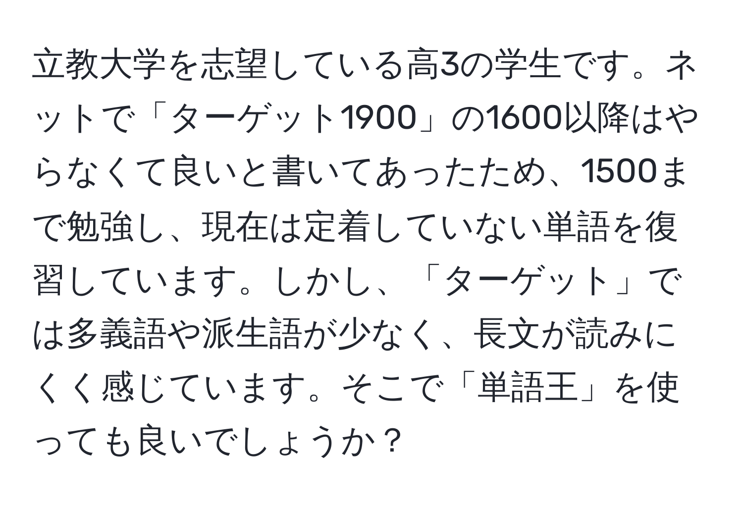 立教大学を志望している高3の学生です。ネットで「ターゲット1900」の1600以降はやらなくて良いと書いてあったため、1500まで勉強し、現在は定着していない単語を復習しています。しかし、「ターゲット」では多義語や派生語が少なく、長文が読みにくく感じています。そこで「単語王」を使っても良いでしょうか？