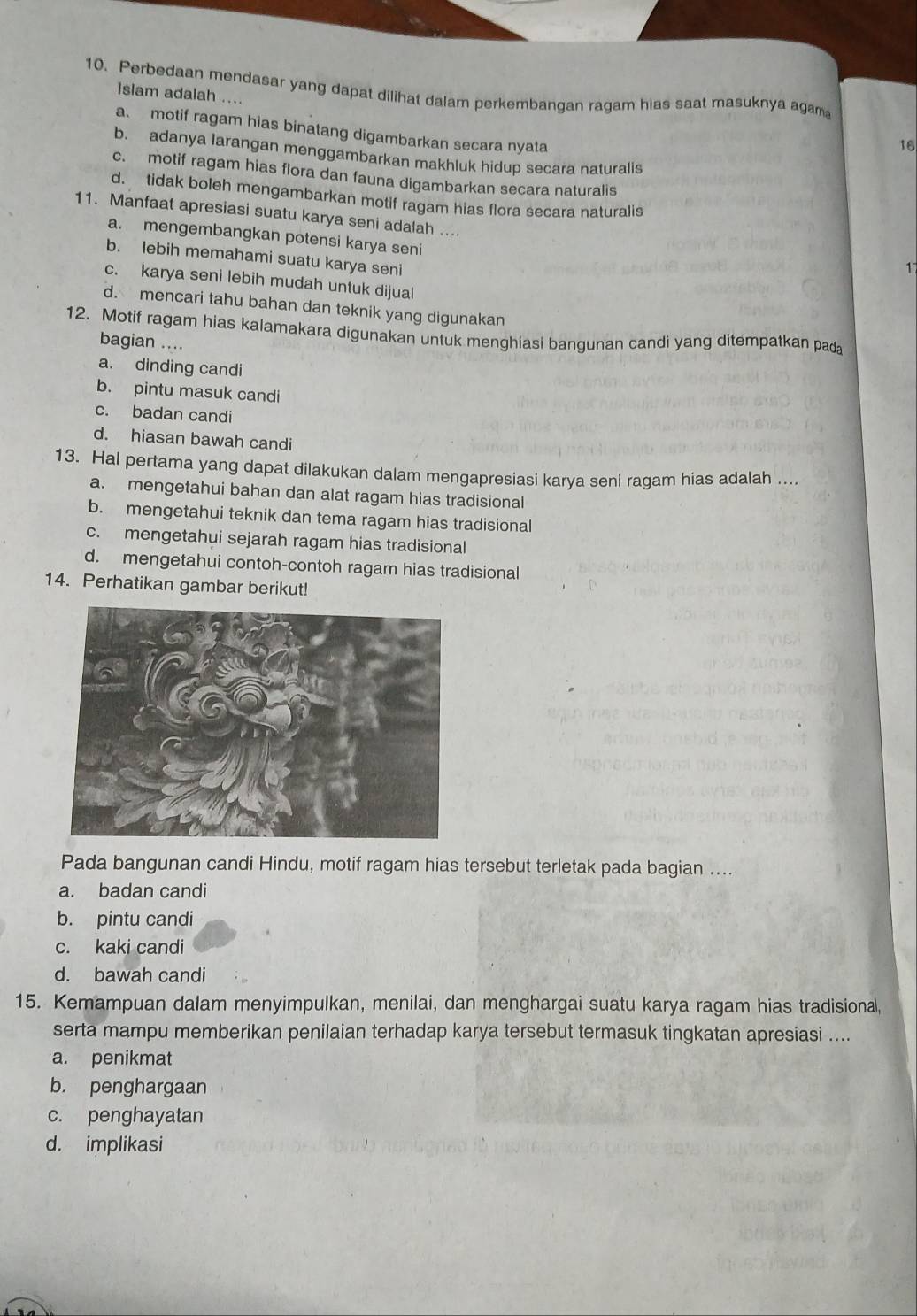 Perbedaan mendasar yang dapat dilihat dalam perkembangan ragam hias saat masuknya agam
Islam adalah ....
a. motif ragam hias binatang digambarkan secara nyata
16
b. adanya larangan menggambarkan makhluk hidup secara naturalis
c. motif ragam hias flora dan fauna digambarkan secara naturalis
d. tidak boleh mengambarkan motif ragam hias flora secara naturalis
11. Manfaat apresiasi suatu karya seni adalah ...
a. mengembangkan potensi karya seni
b. lebih memahami suatu karya seni
1
c. karya seni lebih mudah untuk dijual
d. mencari tahu bahan dan teknik yang digunakan
12. Motif ragam hias kalamakara digunakan untuk menghiasi bangunan candi yang ditempatkan pada
bagian ....
a. dinding candi
b. pintu masuk candi
c. badan candi
d. hiasan bawah candi
13. Hal pertama yang dapat dilakukan dalam mengapresiasi karya seni ragam hias adalah ....
a. mengetahui bahan dan alat ragam hias tradisional
b. mengetahui teknik dan tema ragam hias tradisional
c. mengetahui sejarah ragam hias tradisional
d. mengetahui contoh-contoh ragam hias tradisional
14. Perhatikan gambar berikut!
Pada bangunan candi Hindu, motif ragam hias tersebut terletak pada bagian ....
a. badan candi
b. pintu candi
c. kaki candi
d. bawah candi
15. Kemampuan dalam menyimpulkan, menilai, dan menghargai suatu karya ragam hias tradisional,
serta mampu memberikan penilaian terhadap karya tersebut termasuk tingkatan apresiasi ....
a. penikmat
b. penghargaan
c. penghayatan
d. implikasi