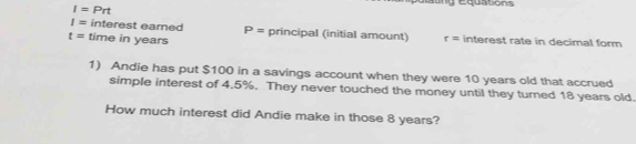 I=Prt
y équations
I= interest eamed P= principal (initial amount)
t= time in years r= interest rate in decimal form 
1) Andie has put $100 in a savings account when they were 10 years old that accrued 
simple interest of 4.5%. They never touched the money until they turned 18 years old. 
How much interest did Andie make in those 8 years?