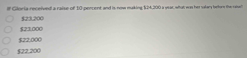 If Gloria received a raise of 10 percent and is now making $24,200 a year, what was her salary before the raise?
$23.200
$23,000
$22,000
$22.200