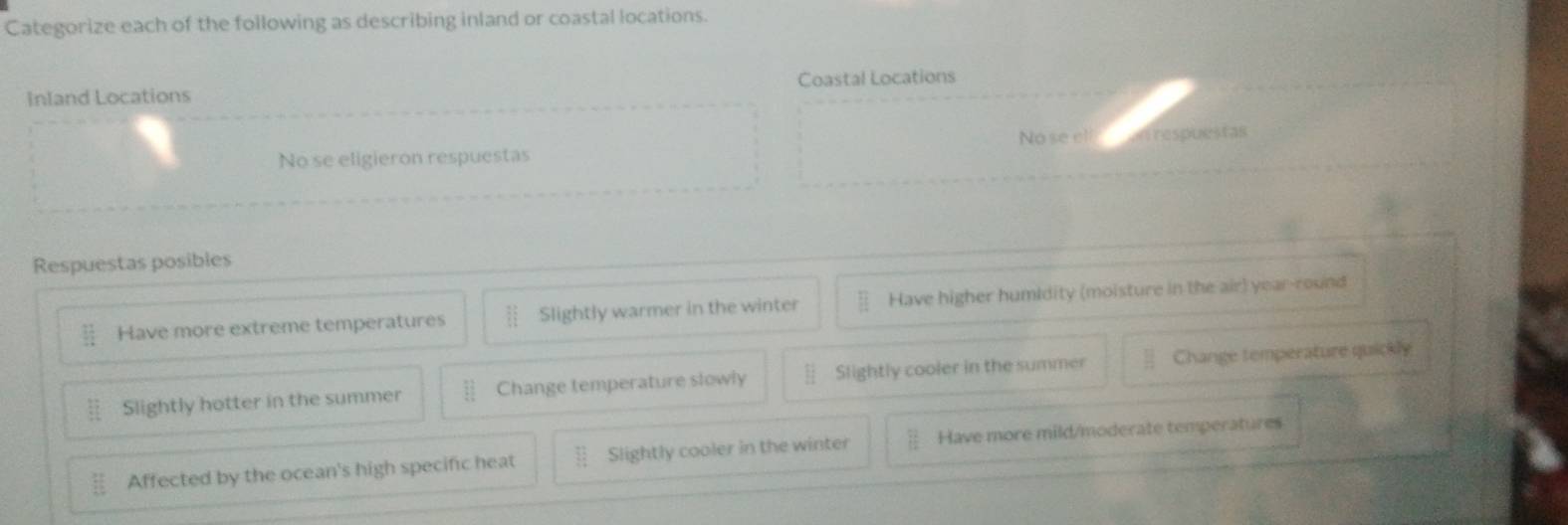 Categorize each of the following as describing inland or coastal locations.
Inland Locations Coastal Locations
No se eligieron respuestas No se el n respuestas
Respuestas posibles
Have more extreme temperatures Slightly warmer in the winter Have higher humidity (moisture in the air) year-round
Slightly hotter in the summer Change temperature slowly Slightly cooler in the summer Change temperature quickly
Affected by the ocean's high specific heat Slightly cooler in the winter Have more mild/moderate temperatures