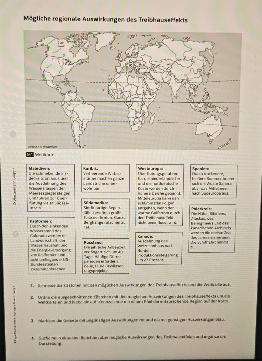 Mögliche regionale Auswirkungen des Treibhauseffekts
Malediven: Karibik: Westeuropa: Spanien:
Die schmelzende Eis-  Verheerende Wirbel- Überflutungsgefahren Durch trockenere,
decke Grönlands und stürme machen ganze für die niederländische heißere Sommer breitet
die Ausdehnung des Landstriche unbe- und die norddeutsche sich die Wüste Sahara
Wassers lässen den wohnbar. Küste werden durch über das Mittelmeer
Meeresspiegel steigen höhere Deiche gebannt. nach Südeuropa aus.
und führen zur Über- Mitteleuropa kann den
flutung vieler Südsee- Südamerika: schlimmsten Folgen
Inseln. Sintflutartige Regen- entgehen, wenn der Polarkreis:
fälle zerstören große warme Golfstrom durch Die Häfen Sibiriens,
Teile der Ernten. Ganze den Treibhauseffekt Alaskas, des
Kalifornien: Berghänge rutschen zu nicht beeinflusst wird. Beringmeers und des
Durch den sinkenden Tal. kanadischen Archipels
Wasserstand des werden die meiste Zeit
Colorado werden die Kanada: des Jahres eisfrei sein.
Landwirtschaft, der Russland: Ausdehnung des Die Schifffahrt nimmt
Wasserhaushalt und Die jährliche Anbauzeit Weizenanbaus nach zu
die Energieversörgung verlängert sich um 40 Norden.
von Kalifornien und Tage. Häufige Dürre- Produktionssteigerung
acht umliegender US- perioden erfordern um 27 Prozent.
Bundesstaaten neue, teure Bewässer
zusammenbrechen. ungsprojekte.
1. Schneide die Kästchen mit den möglichen Auswirkungen des Treibhauseffekts und die Weltkarte aus.
2. Ordne die ausgeschnittenen Kästchen mit den möglichen Auswirkungen des Treibhauseffekts um die
: Weltkarte an und klebe sie auf. Kennzeichne mit einem Pfeil die entsprechende Region auf der Karte.
3. Markiere die Gebiete mit ungünstigen Auswirkungen rot und die mit günstigen Auswirkungen blau.
4. Suche nach aktuellen Berichten über mögliche Auswirkungen des Treibhauseffekts und ergänze die
Darstellung