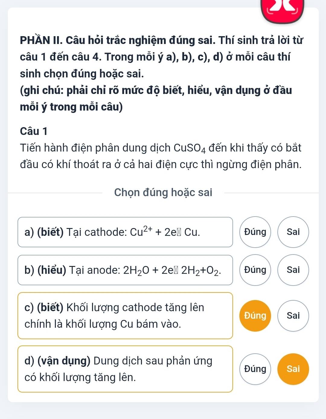 PHÄN II. Câu hỏi trắc nghiệm đúng sai. Thí sinh trả lời từ
câu 1 đến câu 4. Trong mỗi ý a), b), c), d) ở mỗi câu thí
sinh chọn đúng hoặc sai.
(ghi chú: phải chỉ rõ mức độ biết, hiểu, vận dụng ở đầu
mỗi ý trong mỗi câu)
Câu 1
Tiến hành điện phân dung dịch CuSO₄ đến khi thấy có bắt
đầu có khí thoát ra ở cả hai điện cực thì ngừng điện phân.
Chọn đúng hoặc sai
a) (biết) Tại cathode: Cu^(2+)+2e□ Cu. Đúng Sai
b) (hiểu) Tại anode: 2H_2O+2 e≌ 2H_2+O_2. Đúng Sai
c) (biết) Khối lượng cathode tăng lên
Đúng Sai
chính là khối lượng Cu bám vào.
d) (vận dụng) Dung dịch sau phản ứng
Đúng Sai
có khối lượng tăng lên.