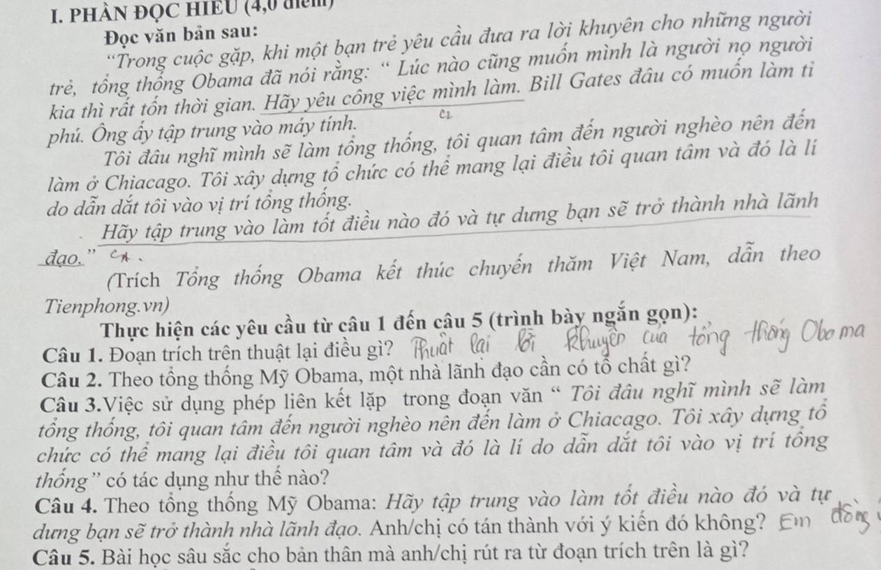 PHÀN ĐỌC HIEU (4,0 đm)
Đọc văn bản sau:
'Trong cuộc gặp, khi một bạn trẻ yêu cầu đưa ra lời khuyên cho những người
trẻ, tổng thổng Obama đã nói rằng: “ Lúc nào cũng muồn mình là người nọ người
kia thì rất tốn thời gian. Hãy yêu công việc mình làm. Bill Gates đầu có muốn làm tỉ
phú. Ông ấy tập trung vào máy tính.
C2
Tôi đầu nghĩ mình sẽ làm tổng thống, tôi quan tâm đến người nghèo nên đến
làm ở Chiacago. Tôi xây dựng tổ chức có thể mang lại điều tôi quan tâm và đó là lí
do dẫn dắt tôi vào vị trí tổng thống.
Hãy tập trung vào làm tốt điều nào đó và tự dưng bạn sẽ trở thành nhà lãnh
(Trích Tổng thống Obama kết thúc chuyến thăm Việt Nam, dẫn theo
Tienphong.vn)
Thực hiện các yêu cầu từ câu 1 đến câu 5 (trình bày ngắn gọn):
Câu 1. Đoạn trích trên thuật lại điều gì?
Câu 2. Theo tổng thống Mỹ Obama, một nhà lãnh đạo cần có tổ chất gì?
Câu 3.Việc sử dụng phép liên kết lặp trong đoạn văn “ Tôi đâu nghĩ mình sẽ làm
tổng thống, tôi quan tâm đến người nghèo nên đến làm ở Chiacago. Tôi xây dựng tổ
chức có thể mang lại điều tôi quan tâm và đó là lí do dẫn dắt tôi vào vị trí tông
thống '' có tác dụng như thế nào?
Câu 4. Theo tổng thống Mỹ Obama: Hãy tập trung vào làm tốt điều nào đó và tự
dưng bạn sẽ trở thành nhà lãnh đạo. Anh/chị có tán thành với ý kiến đó không?
Câu 5. Bài học sâu sắc cho bản thân mà anh/chị rút ra từ đoạn trích trên là gì?