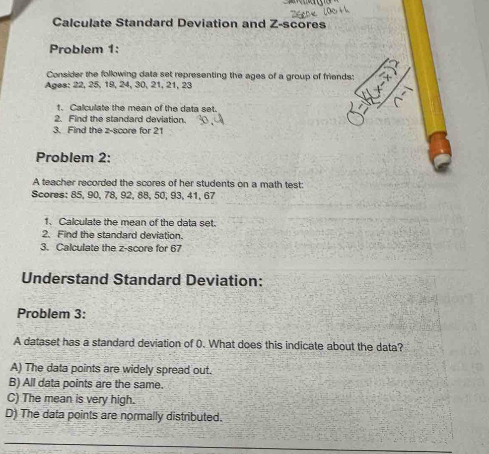 Calculate Standard Deviation and Z-scores
Problem 1:
Consider the following data set representing the ages of a group of friends:
Ages: 22, 25, 19, 24, 30, 21, 21, 23
1. Calculate the mean of the data set.
2. Find the standard deviation.
3. Find the z-score for 21
Problem 2:
A teacher recorded the scores of her students on a math test:
Scores: 85, 90, 78, 92, 88, 50, 93, 41, 67
1. Calculate the mean of the data set.
2. Find the standard deviation.
3. Calculate the z-score for 67
Understand Standard Deviation:
Problem 3:
A dataset has a standard deviation of 0. What does this indicate about the data?
A) The data points are widely spread out.
B) All data points are the same.
C) The mean is very high.
D) The data points are normally distributed.
_