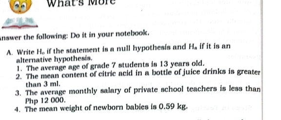 What's More 
Answer the following: Do it in your notebook. 
A. Write H_o if the statement is a null hypothesis and H_a if it is an 
alternative hypothesis. 
1. The average age of grade 7 students is 13 years old. 
2. The mean content of citric acid in a bottle of juice drinks is greater 
than 3 ml. 
3. The average monthly salary of private school teachers is less than
Php 12 000. 
4. The mean weight of newborn babies is 0.59 kg.