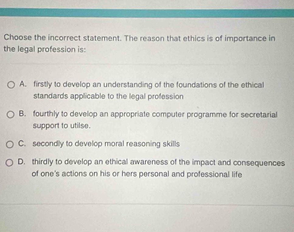 Choose the incorrect statement. The reason that ethics is of importance in
the legal profession is:
A. firstly to develop an understanding of the foundations of the ethical
standards applicable to the legal profession
B. fourthly to develop an appropriate computer programme for secretarial
support to utilse.
C. secondly to develop moral reasoning skills
D. thirdly to develop an ethical awareness of the impact and consequences
of one's actions on his or hers personal and professional life