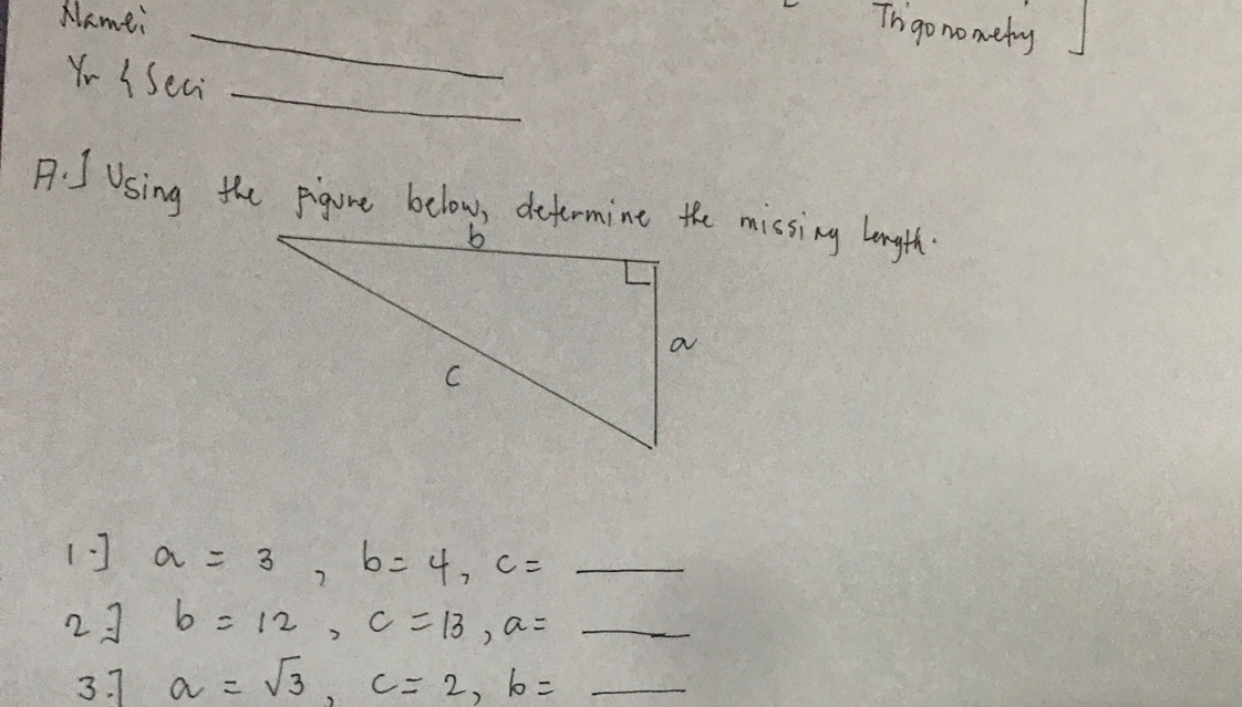 Nlamei 
_ 
Ihgo nometry 
_ 
Y- USeai 
A. IUsing the pigure below, defermine the missing longth. 
(] a=3, b=4, c=_ 
23 b=12, c=13, a=_ 
3. 7 a=sqrt(3), c=2, b= _ 