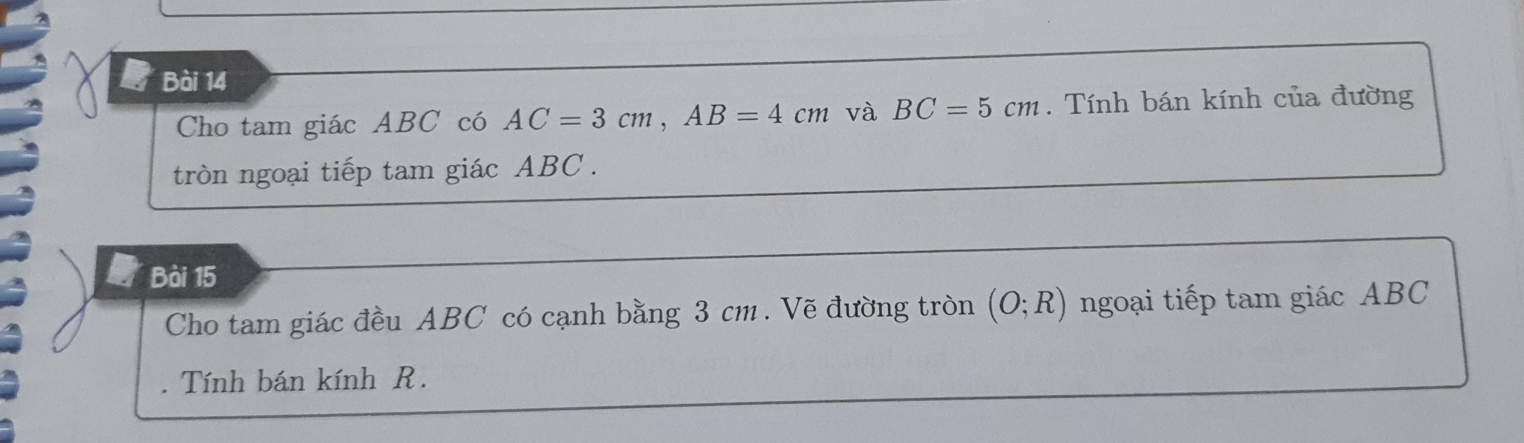 Cho tam giác ABC có AC=3cm, AB=4cm và BC=5cm. Tính bán kính của đường 
tròn ngoại tiếp tam giác ABC. 
Bài 15 
Cho tam giác đều ABC có cạnh bằng 3 cm. Vẽ đường tròn (O;R) ngoại tiếp tam giác ABC. Tính bán kính R.