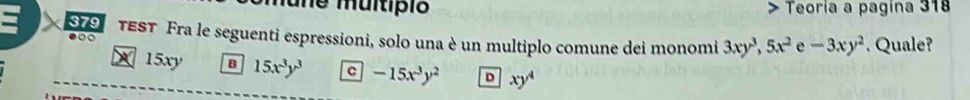 une muitípió Teoría a pagina 318
o TEST Fra le seguenti espressioni, solo una è un multiplo comune dei monomi 3xy^3, 5x^2 e -3xy^2. Quale?
●
X 15xy B 15x^3y^3 C -15x^3y^2 D xy^4