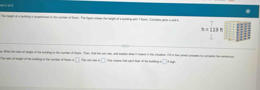 art 1 of 2 
The height of a builiding is proportional to the number of floors. The figure shows the height of a building with 7 floors. Complete parts a and b
h=119ft
Winte the ratio of height of the building to the number of floors. Then, find the unit rate, and explain what it means in this situation. Fill in the correct answers to complete the sentences 
The ratio of height of the building to the number of floors is □. The unit rate is □ This means that each floor of the building is □ fthigh