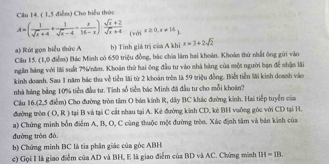 ( 1,5 điểm) Cho biểu thức
A=( 1/sqrt(x)+4 + 1/sqrt(x)-4 - x/16-x ): (sqrt(x)+2)/sqrt(x)+4  (với x≥ 0,x!= 16). 
a) Rút gọn biểu thức A b) Tính giá trị của A khi x=3+2sqrt(2)
Câu 15. (1,0 điểm) Bác Minh có 650 triệu đồng, bác chia làm hai khoản. Khoản thứ nhất ông gửi vào 
hgân hàng với lãi suất 7% /năm. Khoản thứ hai ông đầu tư vào nhà hàng của một người bạn để nhận lãi 
kinh doanh. Sau 1 năm bác thu về tiền lãi từ 2 khoản trên là 59 triệu đồng. Biết tiền lãi kinh doanh vào 
nhà hàng bằng 10% tiền đầu tư. Tính số tiền bác Minh đã đầu tư cho mỗi khoản? 
Câu 16.(2,5 điểm) Cho đường tròn tâm O bán kính R, dây BC khác đường kính. Hai tiếp tuyến của 
đường tròn (O,R) tại B và tại C cất nhau tại A. Kẻ đường kính CD, kẻ BH vuông góc với CD tại H. 
a) Chứng minh bốn điểm A, B, O, C cùng thuộc một đường tròn. Xác định tâm và bán kính của 
đường tròn đó. 
b) Chứng minh BC là tia phân giác của góc ABH
c) Gọi I là giao điểm của AD và BH, E là giao điểm của BD và AC. Chứng minh IH=IB.