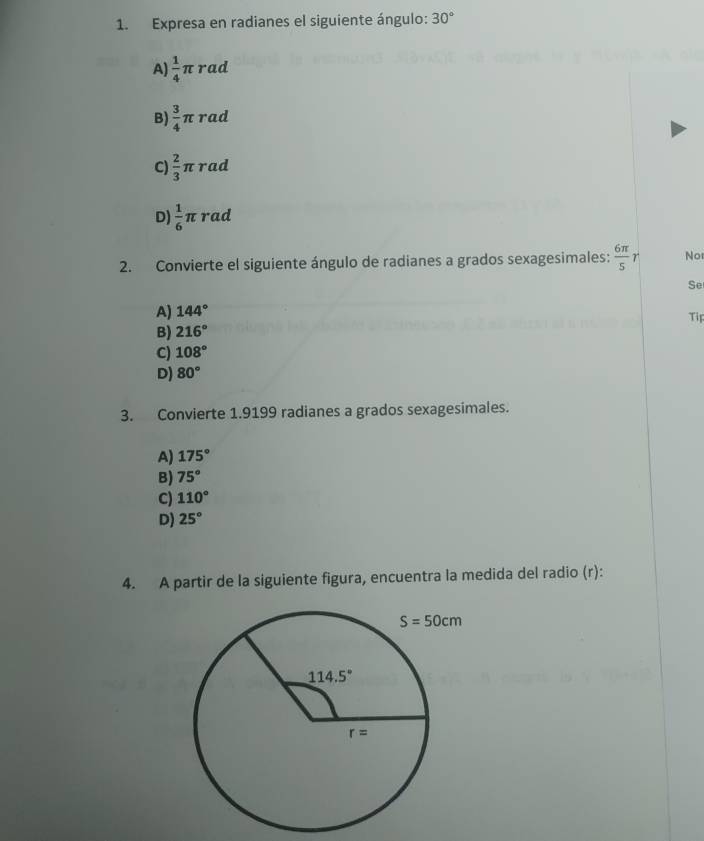 Expresa en radianes el siguiente ángulo: 30°
A)  1/4 π rad
B)  3/4 π rad
C)  2/3 π rad
D)  1/6 π rad
2. Convierte el siguiente ángulo de radianes a grados sexagesimales:  6π /5  r Nor
Se
A) 144°
Tip
B) 216°
C) 108°
D) 80°
3. Convierte 1.9199 radianes a grados sexagesimales.
A) 175°
B) 75°
C) 110°
D) 25°
4. A partir de la siguiente figura, encuentra la medida del radio (r):