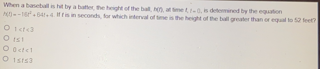 When a baseball is hit by a batter, the height of the ball, h(t) , at time t_1 t=0 , is determined by the equation
h(t)=-16t^2+64t+4. If t is in seconds, for which interval of time is the height of the ball greater than or equal to 52 feet?
1
t≤ 1
0
1≤ t≤ 3