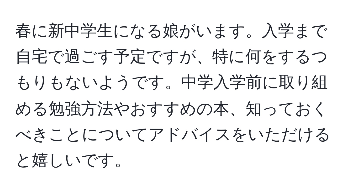 春に新中学生になる娘がいます。入学まで自宅で過ごす予定ですが、特に何をするつもりもないようです。中学入学前に取り組める勉強方法やおすすめの本、知っておくべきことについてアドバイスをいただけると嬉しいです。