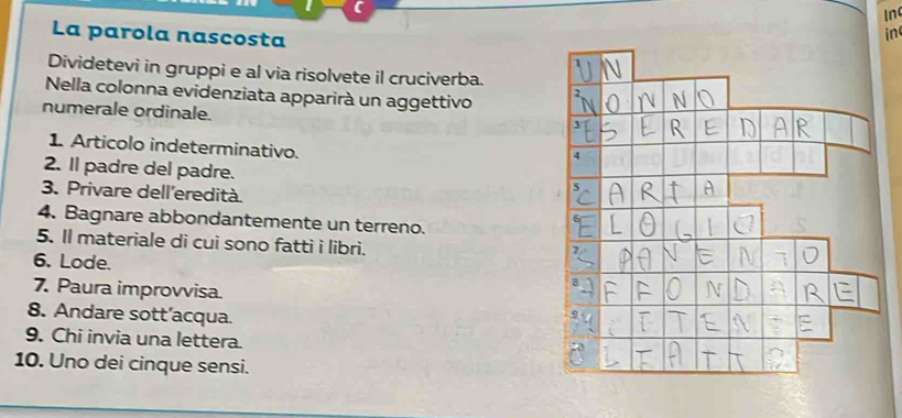 In 
La parola nascosta 
in 
Dividetevi in gruppi e al via risolvete il cruciverba. 
Nella colonna evidenziata apparirà un aggettivo 
numerale ordinale. 
1 Articolo indeterminativo. 
2. Il padre del padre. 
3. Privare dell'eredità 
4. Bagnare abbondantemente un terreno. 
5. Il materiale di cui sono fatti i libri. 
6. Lode. 
7. Paura improvvisa. 
8. Andare sott’acqua. 
9. Chi invia una lettera. 
10. Uno dei cinque sensi.