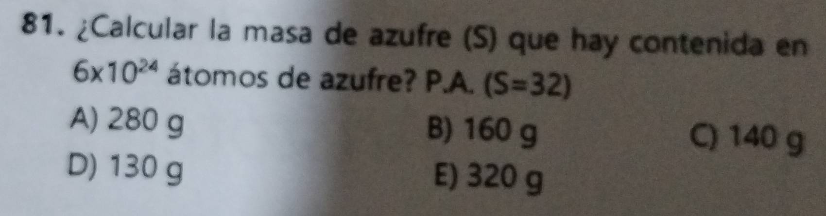 ¿Calcular la masa de azufre (S) que hay contenida en
6* 10^(24) átomos de azufre? P.A. (S=32)
A) 280 g B) 160 g C) 140 g
D) 130 g E) 320 g