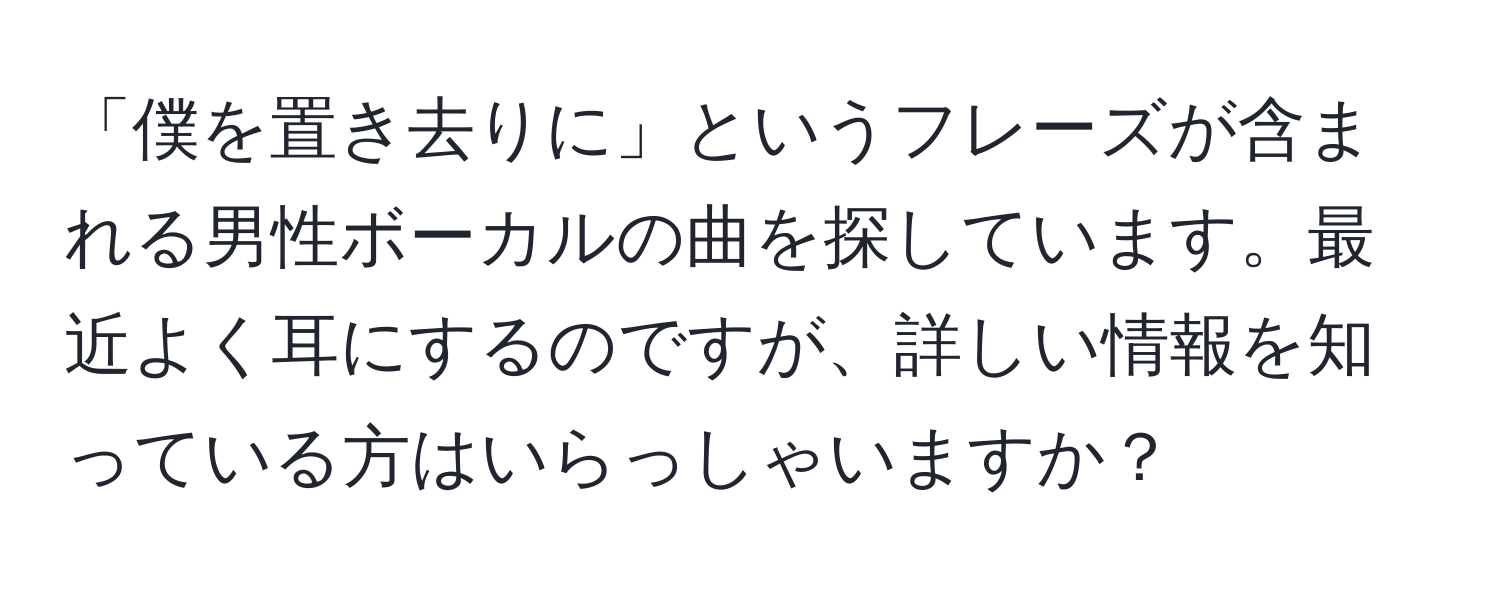 「僕を置き去りに」というフレーズが含まれる男性ボーカルの曲を探しています。最近よく耳にするのですが、詳しい情報を知っている方はいらっしゃいますか？