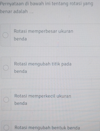 Pernyataan di bawah ini tentang rotasi yang
benar adalah ....
Rotasi memperbesar ukuran
benda
Rotasi mengubah titik pada
benda
Rotasi memperkecil ukuran
benda
Rotasi mengubah bentuk benda