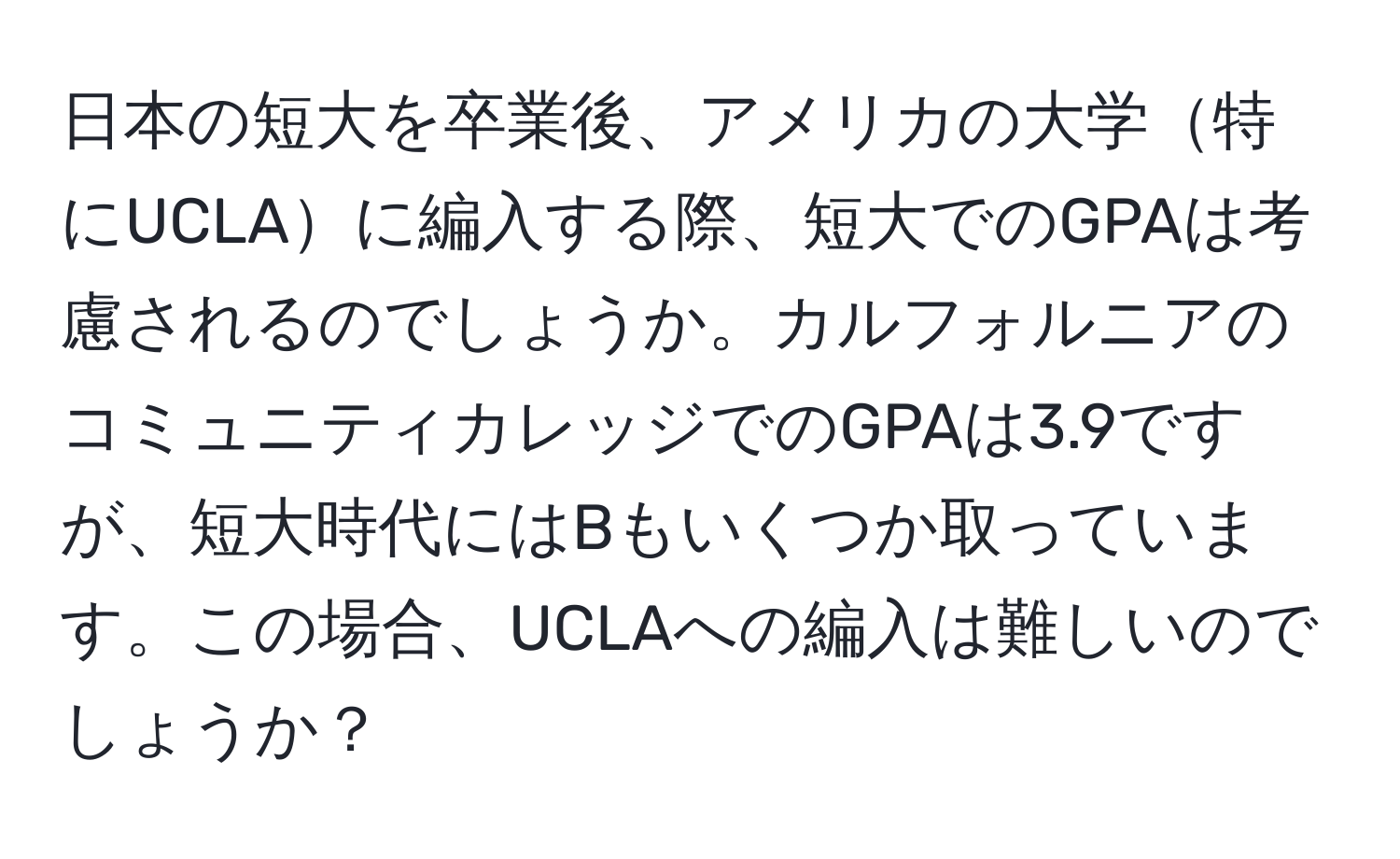 日本の短大を卒業後、アメリカの大学特にUCLAに編入する際、短大でのGPAは考慮されるのでしょうか。カルフォルニアのコミュニティカレッジでのGPAは3.9ですが、短大時代にはBもいくつか取っています。この場合、UCLAへの編入は難しいのでしょうか？