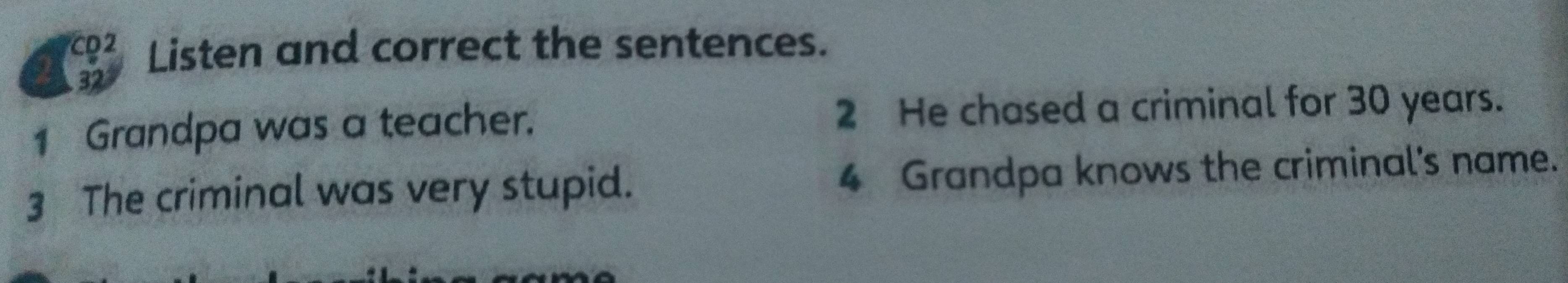 CD2 Listen and correct the sentences. 
22 
1 Grandpa was a teacher. 2 He chased a criminal for 30 years. 
3 The criminal was very stupid. 4 Grandpa knows the criminal's name.