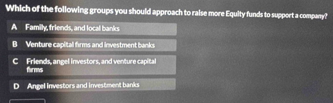 Which of the following groups you should approach to raise more Equity funds to support a company?
A Family, friends, and local banks
B Venture capital firms and investment banks
C Friends, angel investors, and venture capital
firms
Angel investors and investment banks