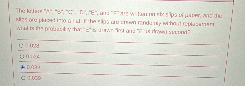 The letters '' A '', '' B '', '' C '', ''D'', '' E '', and '' F '' are written on six slips of paper, and the
slips are placed into a hat. If the slips are drawn randomly without replacement,
what is the probability that '' E '' is drawn first and '' F '' is drawn second?
0.028
_
0.024
_
0.033
_
0.039
_