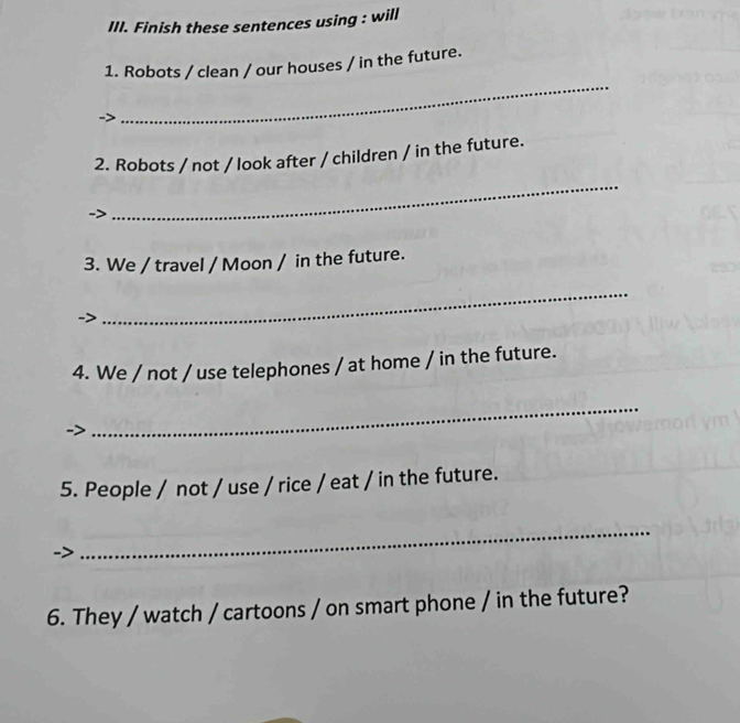 Finish these sentences using : will 
_ 
1. Robots / clean / our houses / in the future. 
2. Robots / not / look after / children / in the future. 
_ 
3. We / travel / Moon / in the future. 
_ 
4. We / not / use telephones / at home / in the future. 
_ 
5. People / not / use / rice / eat / in the future. 
_ 
6. They / watch / cartoons / on smart phone / in the future?