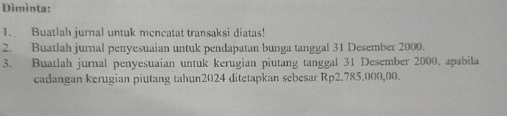 Dimìnta: 
1. Buatlah jurnal untuk mencatat transaksi diatas! 
2. Buatlah jurnal penyesuaian untuk pendapatan bunga tanggal 31 Desember 2000. 
3. Buatlah jurnal penyesuaian untuk kerugian piutang tanggal 31 Desember 2000, apabila 
cadangan kerugian piutang tahun2024 ditetapkan sebesar Rp2.785.000,00.