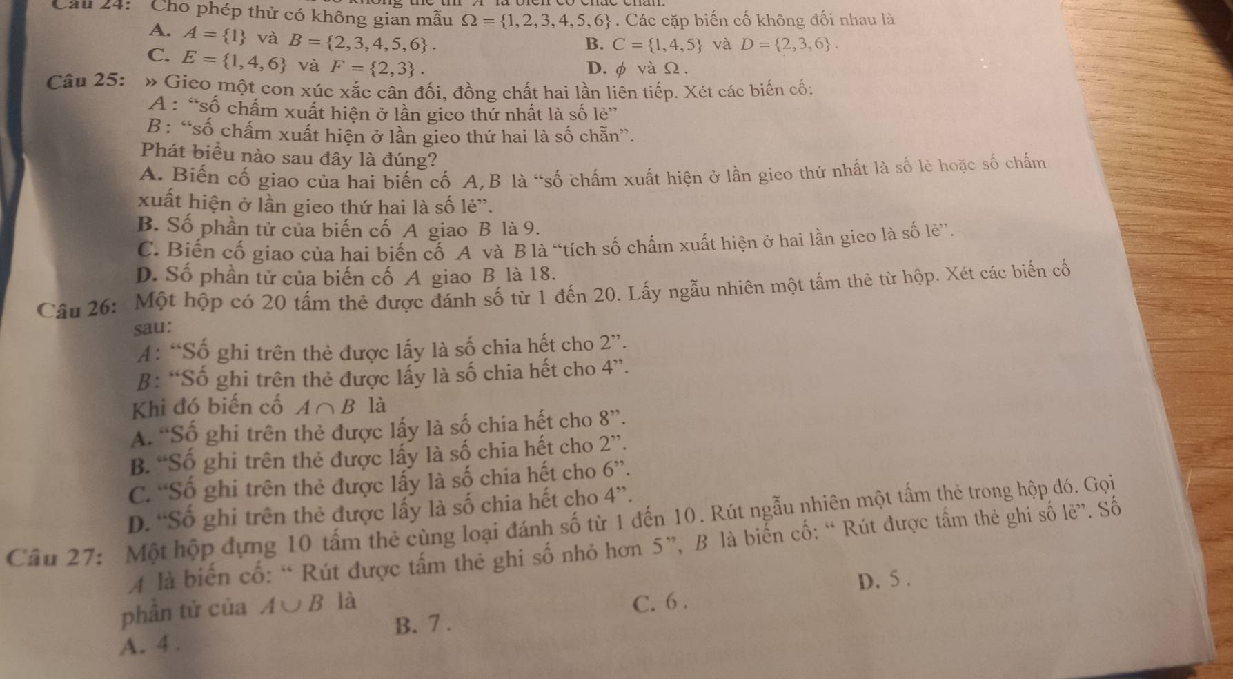 Cầu 24: ' Cho phép thử có không gian mẫu Omega = 1,2,3,4,5,6. Các cặp biến cố không đối nhau là
A. A= 1 và B= 2,3,4,5,6 .
B. C= 1,4,5 và D= 2,3,6 .
C. E= 1,4,6 và F= 2,3 .
D. φvàΩ.
Câu 25: : « Gieo một con xúc xắc cân đối, đồng chất hai lần liên tiếp. Xét các biến cố:
A : “số chấm xuất hiện ở lần gieo thứ nhất là số lẻ”
B : “số chấm xuất hiện ở lần gieo thứ hai là số chẵn”.
Phát biểu nào sau đây là đúng?
A. Biến cố giao của hai biến cố A,B là “số chấm xuất hiện ở lần gieo thứ nhất là số lẻ hoặc số chấm
xuất hiện ở lần gieo thứ hai là số lẻ”.
B. Số phần tử của biến cố A giao B là 9.
C. Biến cố giao của hai biến cố A và B là “tích số chấm xuất hiện ở hai lần gieo là số lẻ”.
D. Số phần tử của biến cố A giao B là 18.
Câu 26: Một hộp có 20 tấm thẻ được đánh số từ 1 đến 20. Lấy ngẫu nhiên một tấm thẻ từ hộp. Xét các biến cố
sau:
A: “Số ghi trên thẻ được lấy là số chia hết cho 2''.
B: “Số ghi trên thẻ được lấy là số chia hết cho 4''.
Khi đó biến cố A∩ B là
A. “Số ghi trên thẻ được lấy là số chia hết cho 8''.
B. “Số ghi trên thẻ được lấy là số chia hết cho 2''.
C. “Số ghi trên thẻ được lấy là số chia hết cho 6''.
D. “Số ghi trên thẻ được lấy là số chia hết cho 4''.
Câu 27:  Một hộp dựng 10 tấm thẻ cùng loại đánh số từ 1 đến 10. Rút ngẫu nhiên một tấm thẻ trong hộp đó. Gọi
A là biến cố: “ Rút được tấm thẻ ghi số nhỏ hơn 5”, B là biển cố: “ Rút được tấm thẻ ghi số lẻ”. Số
D. 5 .
phần tử của A∪ B là
C. 6 .
B. 7 .
A. 4 .