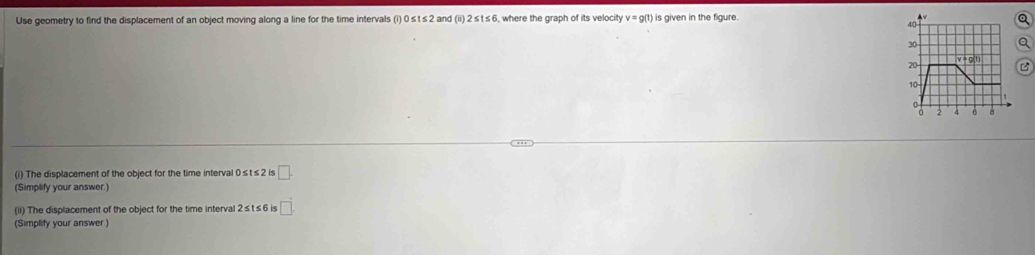 Use geometry to find the displacement of an object moving along a line for the time intervals (i) 0 ≤ t ≤ 2 and (ii) 2≤ t≤ 6 i, where the graph of its velocity v=g(t) is given in the figure . a
B
(i) The displacement of the object for the time interval 0≤ t≤ 2 2 is □ .
(Simplify your answer.)
(ii) The displacement of the object for the time interval 2 ≤ t ≤ 6 is □ .
(Simplify your answer)