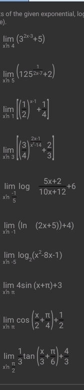 of the given exponential, lo 
e).
limlimits _xh4(3^(2* 3)+5)
limlimits _xln 5(125^(frac 1)2x7+2)
limlimits _xh1[( 1/2 )^x-1+ 1/4 ]
limlimits _xn3beginbmatrix beginpmatrix 3 4end(pmatrix)^(frac 2x-1)x-14+ 2/3 endbmatrix
limlimits _xh (-1)/5 log  (5x+2)/10x+12 +6
limlimits _xn-1(ln (2x+5))+4)
limlimits _xh-5log _2(x^2-8x-1)
limlimits _xhπ 4sin (x+π )+3
limlimits _xhπ cos ( x/2 + π /4 )+ 1/2 
limlimits _xn π /2  1/3 tan ( x/3 + π /6 )+ 4/3 