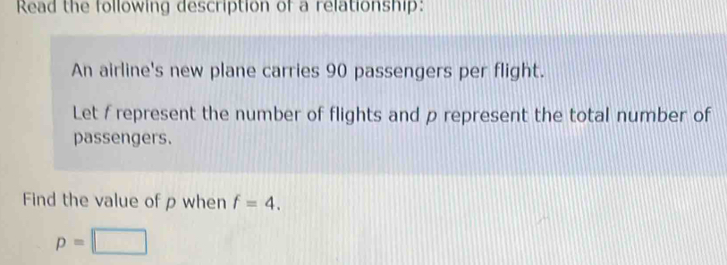 Read the following description of a relationship: 
An airline's new plane carries 90 passengers per flight. 
Let / represent the number of flights and p represent the total number of 
passengers. 
Find the value of ρ when f=4.
p=□