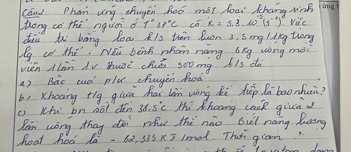 Cand Phan ung chugen hoó mot loai Shang ninh me 
Zrong co thè nquái o T°37°C có x=5.3· 10^(-5)(5^(-1)) Vicc 
dei to bāng loai Ris then luòn 3, smg likg tiong 
g co the. Na benh whom náng bkg wong mài 
vièn Ilàn iV buòc cuù soomg kis do 
a) Bac cuá plu chuyen hoà 
b, Khocing +lg giuā hai Ln wōng hē fēp labaonhui? 
() Kh bn not dén 38.5°C Hhi Khoong cack guuia d 
Ran wòng they doi whu thè nào But nang luong 
hoat hod lá - 62, 333 K5 1mo1. Thsi giom