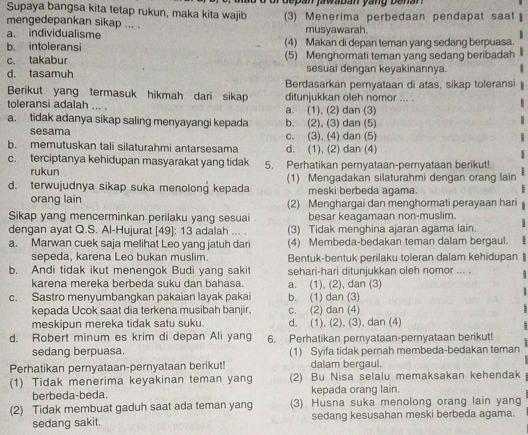 depan jawaban yang benar.
Supaya bangsa kita tetap rukun, maka kita wajib
mengedepankan sikap ... . (3) Menerima perbedaan pendapat saat
a. individualisme musyawarah.
b. intoleransi (4) Makan di depan teman yang sedang berpuasa.
c. takabur (5) Menghormati teman yang sedang beribadah
d. tasamuh
sesuai dengan keyakinannya.
Berdasarkan pernyataan di atas, sikap toleransi
Berikut yang termasuk hikmah dari sikap ditunjukkan oleh nomor ... .
toleransi adalah ... .

a. (1), (2) dan (3)
a. tidak adanya sikap saling menyayangi kepada b. (2), (3) dan (5)
sesama
c. (3), (4) dan (5)
b. memutuskan tali silaturahmi antarsesama d. (1), (2) dan (4)
c. terciptanya kehidupan masyarakat yang tidak 5. Perhatikan pernyataan-pernyataan berikut!
rukun
(1) Mengadakan silaturahmi dengan orang lain
d. terwujudnya sikap suka menolong kepada meski berbeda agama.
:
orang lain
(2) Menghargai dan menghormati perayaan hari
Sikap yang mencerminkan perilaku yang sesuai besar keagamaan non-muslim.
dengan ayat Q.S. Al-Hujurat [49]: 13 adalah ... . (3) Tidak menghina ajaran agama lain. B
a. Marwan cuek saja melihat Leo yang jatuh dari (4) Membeda-bedakan teman dalam bergaul.
sepeda, karena Leo bukan muslim. Bentuk-bentuk perilaku toleran dalam kehidupan §
b. Andi tidak ikut menengok Budi yang sakit sehari-hari ditunjukkan oleh nomor ... .
  
karena mereka berbeda suku dan bahasa. a. (1), (2), dan (3)
c. Sastro menyumbangkan pakaian layak pakai b. (1) dan (3)
B
kepada Ucok saat dia terkena musibah banjir, c. (2) dan (4)
meskipun mereka tidak satu suku. d. (1), (2), (3), dan (4)
:
d. Robert minum es krim di depan Ali yang 6. Perhatikan pernyataan-pernyataan berikut!
sedang berpuasa. (1) Syifa tidak pernah membeda-bedakan teman
Perhatikan pernyataan-pernyataan berikut! dalam bergaul.
(1) Tidak menerima keyakinan teman yang (2) Bu Nisa selalu memaksakan kehendak
berbeda-beda. kepada orang lain.
(2) Tidak membuat gaduh saat ada teman yang (3) Husna suka menolong orang lain yang
sedang sakit. sedang kesusahan meski berbeda agama.