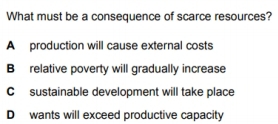 What must be a consequence of scarce resources?
A production will cause external costs
B relative poverty will gradually increase
C sustainable development will take place
D wants will exceed productive capacity