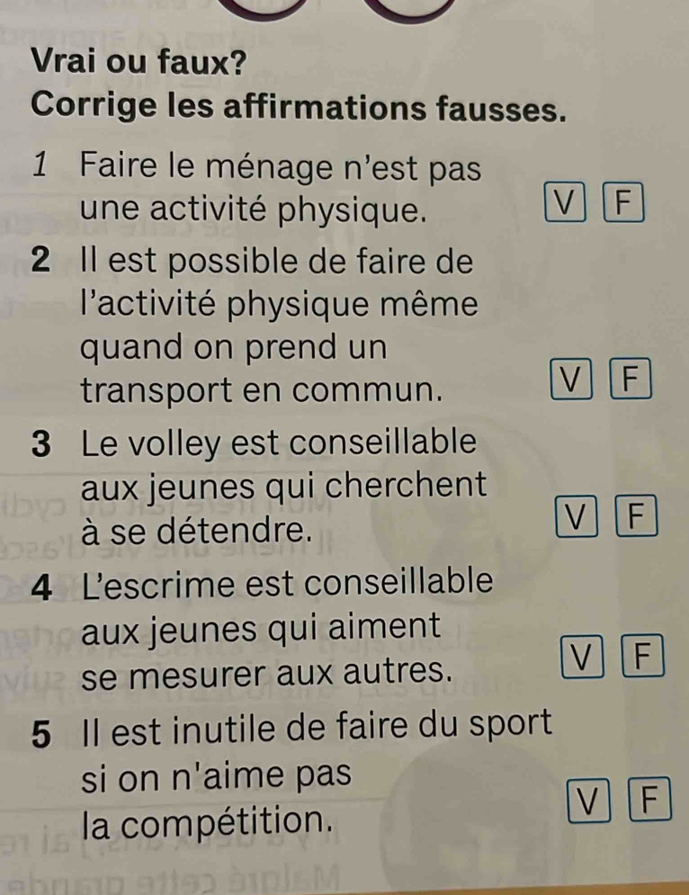 Vrai ou faux?
Corrige les affirmations fausses.
1 Faire le ménage n'est pas
une activité physique.
V F
2 Il est possible de faire de
l'activité physique même
quand on prend un
transport en commun.
V F
3 Le volley est conseillable
aux jeunes qui cherchent
à se détendre.
V F
4 Lescrime est conseillable
aux jeunes qui aiment
V F
se mesurer aux autres.
5 Il est inutile de faire du sport
si on n'aime pas
V F
la compétition.