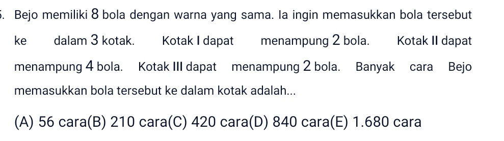 Bejo memiliki 8 bola dengan warna yang sama. la ingin memasukkan bola tersebut
ke dalam 3 kotak. Kotak I dapat menampung 2 bola. Kotak II dapat
menampung 4 bola. Kotak III dapat menampung 2 bola. Banyak cara Bejo
memasukkan bola tersebut ke dalam kotak adalah...
(A) 56 cara(B) 210 cara(C) 420 cara(D) 840 cara(E) 1.680 cara