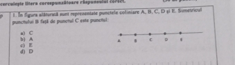 cerculepte litera corespunzätoare râspunsulul coriet.
1. In figura alâturaiā sunt reprezentate punctele coliniare A, B, C, D și E. Simetricul
punctului B faţil de punctul C este punciul:
b) A a) C
d) D c) E