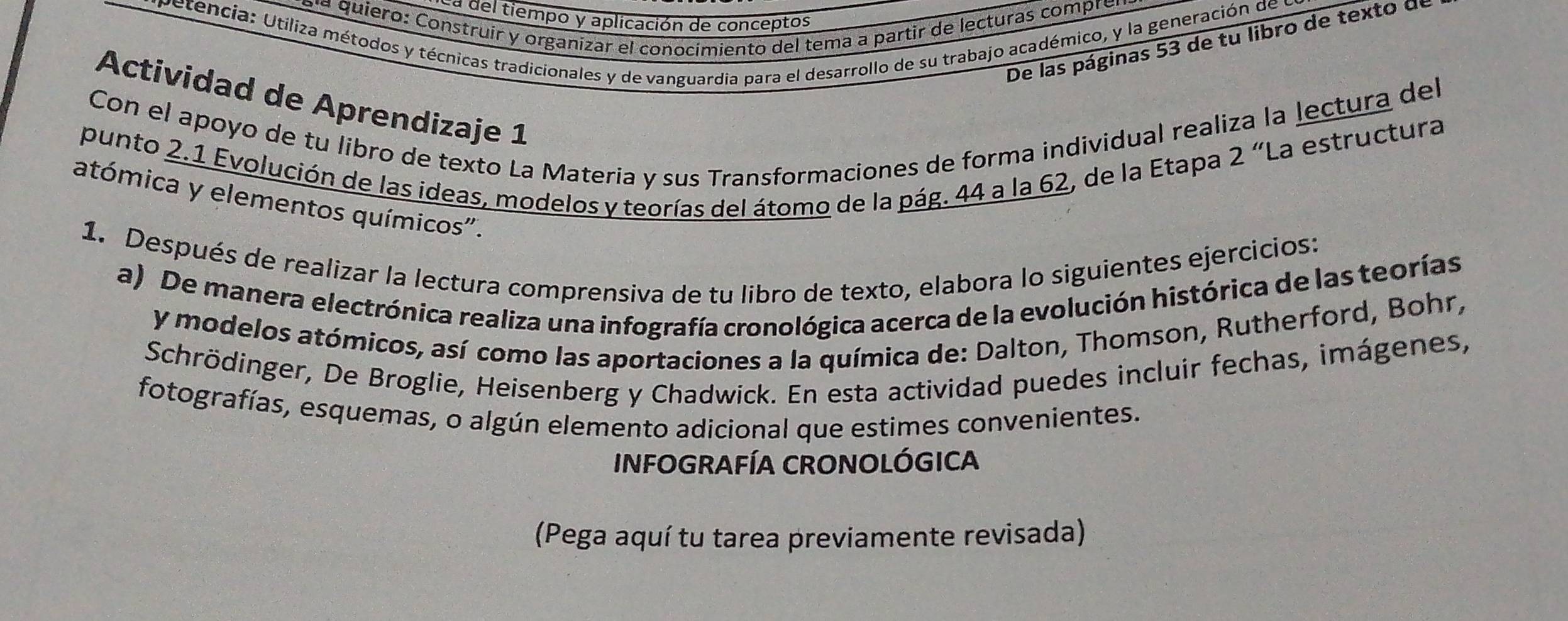 a del tiempo y aplicación de conceptos 
aía quiero: Construir y organizar el conocímiento del tema a partir de lecturas comprer 
vetencia: Utiliza métodos y técnicas tradicionales y de vanguardia para el desarrollo de su trabajo académico, y la generación de y 
De las páginas 53 de tu libro de texto d 
Actividad de Aprendizaje 1 
Con el apoyo de tu libro de texto La Materia y sus Transformaciones de forma individual realiza la lectura del 
punto 2.1 Evolución de las ideas, modelos y teorías del átomo de la pág. 44 a la 62, de la Etapa 2 “La estructura 
atómica y elementos químicos". 
1. Después de realizar la lectura comprensiva de tu libro de texto, elabora lo siguientes ejercicios: 
a) De manera electrónica realiza una infografía cronológica acerca de la evolución histórica de las teorías 
y modelos atómicos, así como las aportaciones a la química de: Dalton, Thomson, Rutherford, Bohr, 
Schrödinger, De Broglie, Heisenberg y Chadwick. En esta actividad puedes incluir fechas, imágenes, 
fotografías, esquemas, o algún elemento adicional que estimes convenientes. 
INFOGRAFÍA CRONOLÓGICA 
(Pega aquí tu tarea previamente revisada)