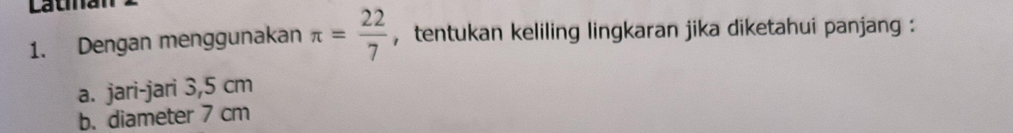 Latina 
1. Dengan menggunakan π = 22/7  , tentukan keliling lingkaran jika diketahui panjang : 
a. jari-jari 3,5 cm
b. diameter 7 cm