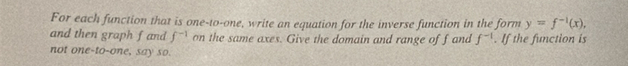 For each function that is one-to-one, write an equation for the inverse function in the form y=f^(-1)(x), 
and then graph fand f^(-1) on the same axes. Give the domain and range off and f^(-1). If the function is 
not one-to-one, say so.