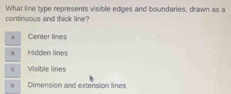 What line type represents visible edges and boundaries, drawn as a
continuous and thick line?
A Center lines
B Hidden lines
C Visible lines
D Dimension and extension lines